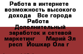 Работа в интернете, возможность высокого дохода - Все города Работа » Дополнительный заработок и сетевой маркетинг   . Марий Эл респ.,Йошкар-Ола г.